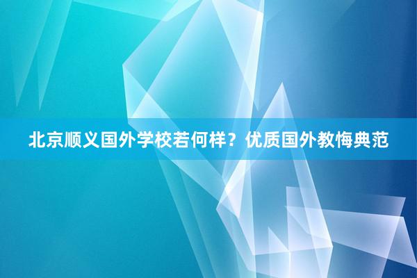 北京顺义国外学校若何样？优质国外教悔典范
