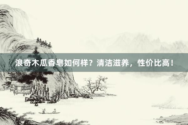 浪奇木瓜香皂如何样？清洁滋养，性价比高！