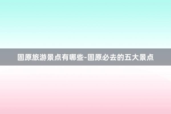 固原旅游景点有哪些-固原必去的五大景点